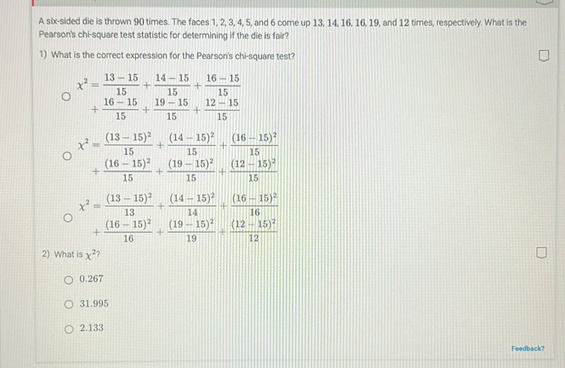 A six-sided die is thrown 90 times. The faces 1, 2, 3, 4, 5, and 6 come up 13, 14, 16, 16, 19, and 12 times, respectively. What is the
Pearson's chi-square test statistic for determining if the die is fair?
1) What is the correct expression for the Pearson's chi-square test?
x^2= (13-15)/15 + (14-15)/15 + (16-15)/15 
+ (16-15)/15 + (19-15)/15 + (12-15)/15 
x^2=frac (13-15)^215+frac (14-15)^215+frac (16-15)^215
+frac (16-15)^215+frac (19-15)^215+frac (12-15)^215
x^2=frac (13-15)^213+frac (14-15)^214+frac (16-15)^216
+frac (16-15)^216+frac (19-15)^219+frac (12-15)^212
2) What is x^2 ?
0.267
31.995
2.133
Feedback?