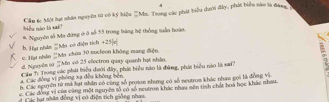 Một hạt nhân nguyên tử có ký hiệu beginarrayr 55 25endarray Mn. Trong các phát biểu dưới đây, phát biểu nào là đúng 
biểu nào là sai?
a. Nguyên tố Mn đứng ở ô số 55 trong bảng hệ thống tuần hoàn.
b. Hạt nhân beginarrayr 55 25endarray Mn có điện tích +25| e
c. Hạt nhân beginarrayr 55 25endarray Mn chứa 30 nucleon không mang điện.
d. Nguyên tử beginarrayr 55 25endarray Mn có 25 electron quay quanh hạt nhân.
Câu 7: Trong các phát biểu dưới đây, phát biểu nào là đúng, phát biểu nào là sai?

a. Các đồng vị phóng xạ đều không bên.
b. Các nguyên tử mà hạt nhân có cùng số proton nhưng có số neutron khác nhau gọi là đồng vị.
c. Các đồng vị của cùng một nguyên tố có số neutron khác nhau nên tính chất hoá học khác nhau.. Các hạt nhân đồng vị có điện tích giống nhau.