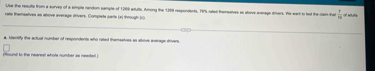 Use the results from a survey of a simple random sample of 1269 adults. Among the 1269 respondents, 76% rated themselves as above average drivers. We want to test the claim that  7/10  of adults 
rate themselves as above average drivers. Complete parts (a) through (c). 
a, Identify the actual number of respondents who rated themselves as above average drivers. 
(Round to the nearest whole number as needed.)