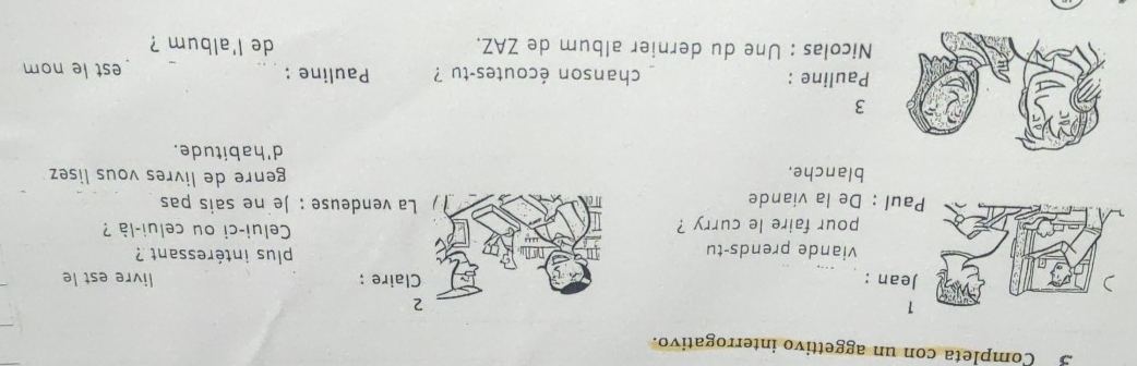 Completa con un aggettivo interrogativo. 
2 
ean : Claire ; livre est le 
viande prends-tu plus intéressant ? 
pour faire le curry ? Celui-ci ou celui-là ? 
aul : De la viande La vendeuse : Je ne sais pas 
blanche. genre de livres vous lisez 
d'habitude. 
3 
Pauline : chanson écoutes-tu ? Pauline : __est le nom 
Nicolas : Une du dernier album de ZAZ. de l'album ?