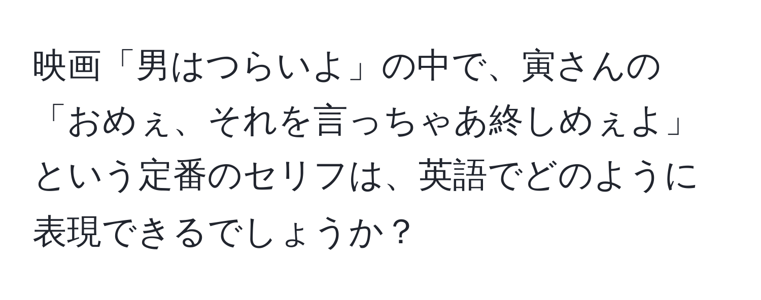 映画「男はつらいよ」の中で、寅さんの「おめぇ、それを言っちゃあ終しめぇよ」という定番のセリフは、英語でどのように表現できるでしょうか？