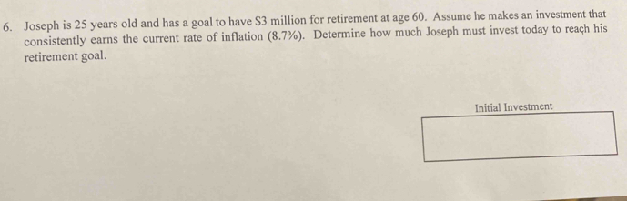 Joseph is 25 years old and has a goal to have $3 million for retirement at age 60. Assume he makes an investment that 
consistently earns the current rate of inflation (8.7% ). Determine how much Joseph must invest today to reach his 
retirement goal. 
Initial Investment