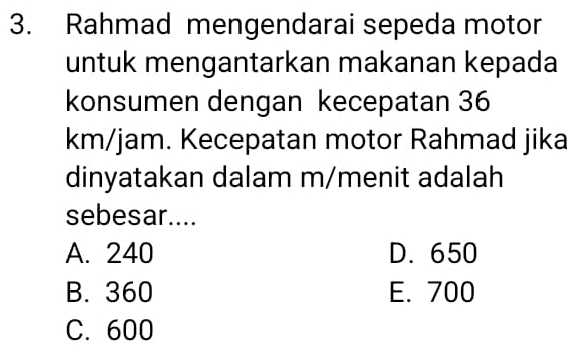 Rahmad mengendarai sepeda motor
untuk mengantarkan makanan kepada
konsumen dengan kecepatan 36
km/jam. Kecepatan motor Rahmad jika
dinyatakan dalam m/menit adalah
sebesar....
A. 240 D. 650
B. 360 E. 700
C. 600