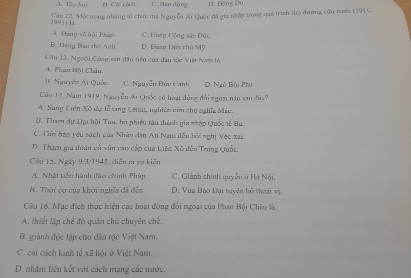 A. Tây học. B. Cải cách. C. Bạo động. D. Đông Du.
Câu 12. Một trong những tổ chức mà Nguyễn Ái Quốc đã gia nhập trong quá trình tìm đường cứu nước (1911-
1941) là
A. Đảng xã hội Pháp. C. Đảng Cộng sản Đức.
B. Đảng Bảo thủ Anh. D. Đảng Dân chủ Mỹ.
Câu 13. Người Cộng sản đầu tiên của dân tộc Việt Nam là.
A. Phan Bội Châu.
B. Nguyễn Ái Quốc. C. Nguyễn Đức Cảnh. D. Ngô Bội Phu.
Câu 14. Năm 1919, Nguyễn Ái Quốc có hoạt động đối ngoại nào sau đây?
A. Sang Liên Xô dự lễ tang Lênin, nghiên cứu chủ nghĩa Mác.
B. Tham dự Đại hội Tua, bỏ phiếu tán thành gia nhập Quốc tế Ba.
C. Gửi bản yêu sách của Nhân dân An Nam đến hội nghị Véc-xai.
D. Tham gia đoàn cố vấn cao cấp của Liên Xô đến Trung Quốc.
Câu 15. Ngày 9/3/1945, diễn ra sự kiện
A. Nhật tiến hành đảo chính Pháp. C. Giành chính quyền ở Hà Nội.
B. Thời cơ của khởi nghĩa đã đến. D. Vua Bảo Đại tuyên bố thoái vị.
Câu 16. Mục đích thực hiện các hoạt động đổi ngoại của Phan Bội Châu là
A. thiết lập chế độ quân chủ chuyên chế.
B. giành độc lập cho dân tộc Việt Nam.
C. cải cách kinh tế xã hội ở Việt Nam.
D. nhằm liên kết với cách mạng các nước.