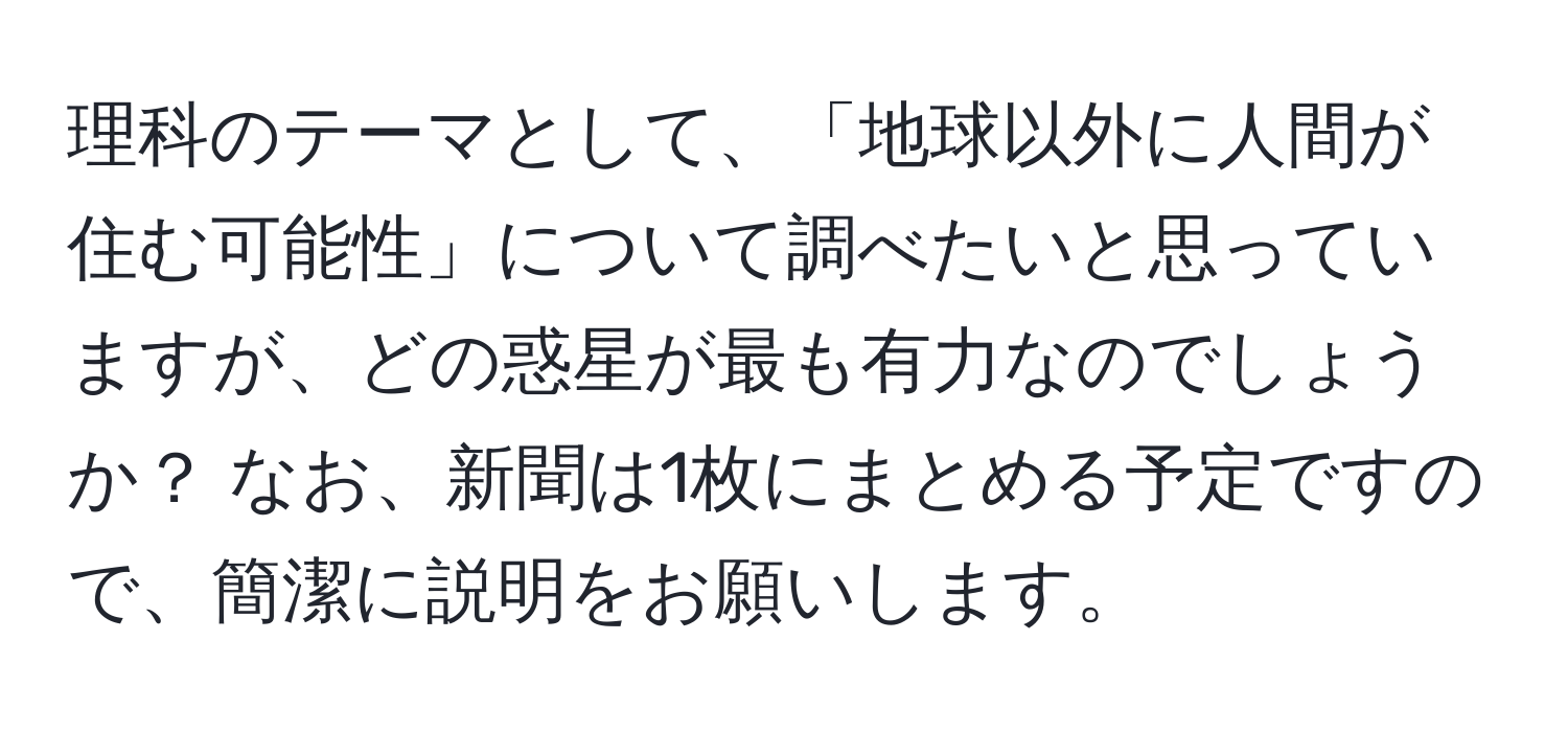 理科のテーマとして、「地球以外に人間が住む可能性」について調べたいと思っていますが、どの惑星が最も有力なのでしょうか？ なお、新聞は1枚にまとめる予定ですので、簡潔に説明をお願いします。