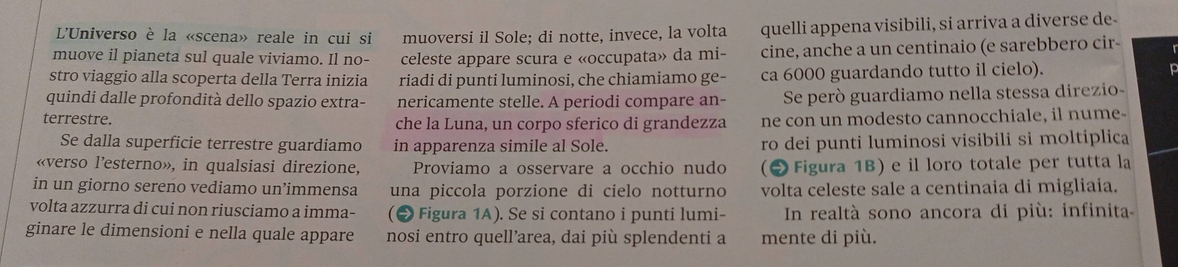 L'Universo è la «scena» reale in cui si muoversi il Sole; di notte, invece, la volta quelli appena visibili, si arriva a diverse de- 
muove il pianeta sul quale viviamo. Il no- celeste appare scura e «occupata» da mi- cine, anche a un centinaio (e sarebbero cir- 
stro viaggio alla scoperta della Terra inizia riadi di punti luminosi, che chiamiamo ge- ca 6000 guardando tutto il cielo). 
quindi dalle profondità dello spazio extra- nericamente stelle. A periodi compare an- Se peró guardiamo nella stessa direzio- 
terrestre. che la Luna, un corpo sferico di grandezza ne con un modesto cannocchiale, il nume 
Se dalla superficie terrestre guardiamo in apparenza simile al Sole. ro dei punti luminosi visibili si moltiplica 
«verso l’esterno», in qualsiasi direzione, Proviamo a osservare a occhio nudo (2 Figura 1B) e il loro totale per tutta la 
in un giorno sereno vediamo un’immensa una piccola porzione di cielo notturno volta celeste sale a centinaia di migliaia. 
volta azzurra di cui non riusciamo a imma- (● Figura 1A). Se si contano i punti lumi- In realtà sono ancora di più: infinita 
ginare le dimensioni e nella quale appare nosi entro quell’area, dai più splendenti a mente di più.