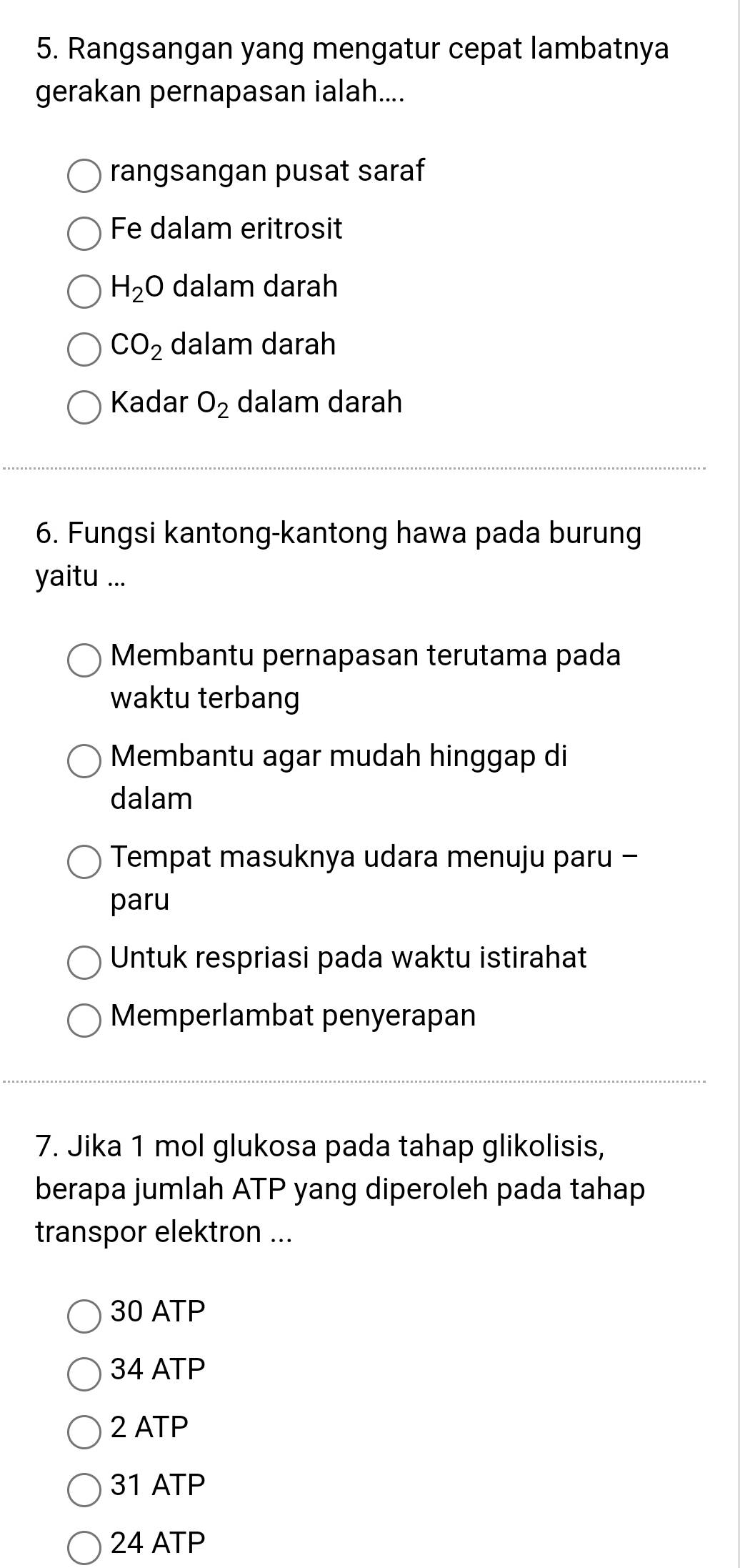 Rangsangan yang mengatur cepat lambatnya
gerakan pernapasan ialah....
rangsangan pusat saraf
Fe dalam eritrosit
H_2O dalam darah
CO_2 dalam darah
Kadar O_2 dalam darah
6. Fungsi kantong-kantong hawa pada burung
yaitu ...
Membantu pernapasan terutama pada
waktu terbang
Membantu agar mudah hinggap di
dalam
Tempat masuknya udara menuju paru -
paru
Untuk respriasi pada waktu istirahat
Memperlambat penyerapan
7. Jika 1 mol glukosa pada tahap glikolisis,
berapa jumlah ATP yang diperoleh pada tahap
transpor elektron ...
30 ATP
34 ATP
2 ATP
31 ATP
24 ATP