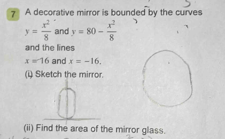 A decorative mirror is bounded by the curves
y= x^2/8  and y=80- x^2/8 
and the lines
x=16 and x=-16. 
(i) Sketch the mirror. 
(ii) Find the area of the mirror glass.