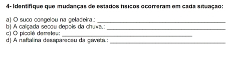 4- Identifique que mudanças de estados físicos ocorreram em cada situação: 
a) O suco congelou na geladeira.:_ 
b) A calçada secou depois da chuva.:_ 
c) O picolé derreteu:_ 
d) A naftalina desapareceu da gaveta.:_