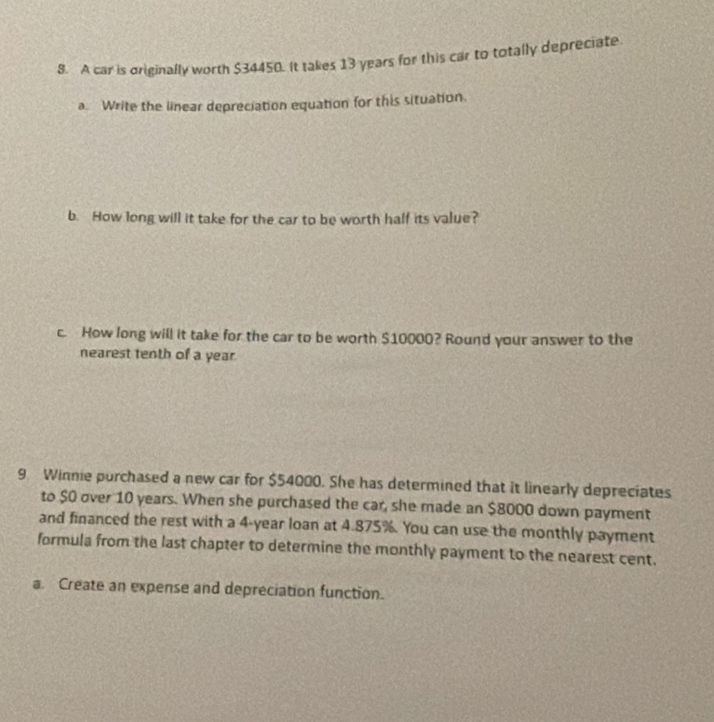 A car is originally worth $34450. It takes 13 years for this car to totally depreciate 
a Write the linear depreciation equation for this situation. 
b. How long will it take for the car to be worth half its value? 
c. How long will it take for the car to be worth $10000? Round your answer to the 
nearest tenth of a year. 
9 Winnie purchased a new car for $54000. She has determined that it linearly depreciates 
to $0 over 10 years. When she purchased the car, she made an $8000 down payment 
and financed the rest with a 4-year loan at 4.875%. You can use the monthly payment 
formula from the last chapter to determine the monthly payment to the nearest cent. 
a. Create an expense and depreciation function.