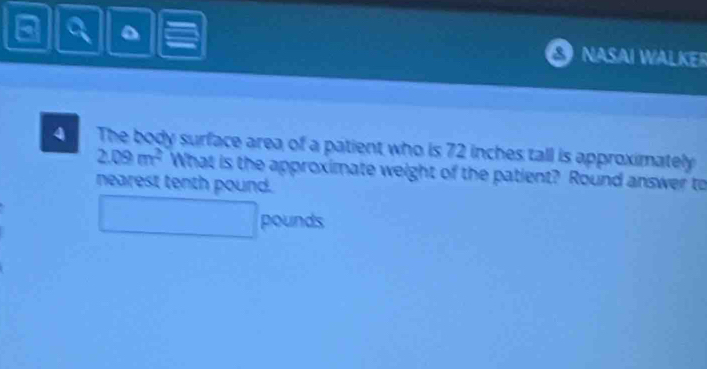 NASAI WALKER 
4 The body surface area of a patient who is 72 inches tall is approximately
2.09m^2 What is the approximate weight of the patient? Round answer to 
nearest tenth pound.
pounds