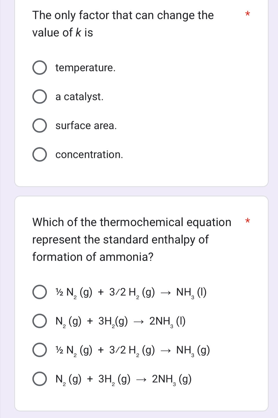 The only factor that can change the *
value of k is
temperature.
a catalyst.
surface area.
concentration.
Which of the thermochemical equation *
represent the standard enthalpy of
formation of ammonia?
1/2N_2(g)+3/2H_2(g)to NH_3(l)
N_2(g)+3H_2(g)to 2NH_3(l)
1/2N_2(g)+3/2H_2(g)to NH_3(g)
N_2(g)+3H_2(g)to 2NH_3(g)