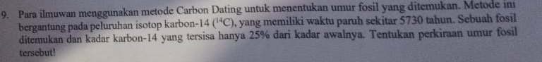 Para ilmuwan menggunakan metode Carbon Dating untuk menentukan umur fosil yang ditemukan. Metode ini 
bergantung pada peluruhan isotop karbon -14(^14C) , yang memiliki waktu paruh sekitar 5730 tahun. Sebuah fosil 
ditemukan dan kadar karbon -14 yang tersisa hanya 25% dari kadar awalnya. Tentukan perkiraan umur fosil 
tersebut!