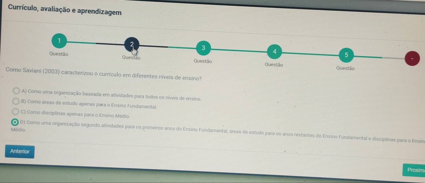 Currículo, avaliação e aprendizagem
1
2
3
4
5
Questão Questão Questão Questão
Questão
Como Saviani (2003) caracterizou o currículo em diferentes níveis de ensino?
A) Como uma organização baseada em atividades para todos os níveis de ensino.
B) Como áreas de estudo apenas para o Ensino Fundamental
C) Como disciplinas apenas para o Ensino Médio.
Médio
D) Como uma organização segundo atividades para os primeiros anos do Ensino Fundamental, áreas de estudo para os anos restantes do Ensino Fundamental e disciplinas para o Ensin
Anterior
Proxim