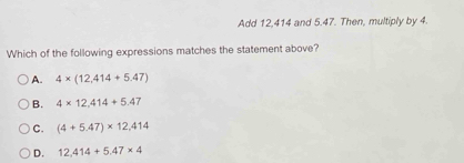 Add 12, 414 and 5.47. Then, multiply by 4.
Which of the following expressions matches the statement above?
A. 4* (12,414+5.47)
B. 4* 12,414+5.47
C. (4+5.47)* 12,414
D. 12,414+5.47* 4