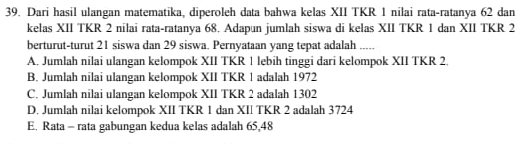 Dari hasil ulangan matematika, diperoleh data bahwa kelas XII TKR 1 nilai rata-ratanya 62 dan
kelas XII TKR 2 nilai rata-ratanya 68. Adapun jumlah siswa di kelas XII TKR 1 dan XII TKR 2
berturut-turut 21 siswa dan 29 siswa. Pernyataan yang tepat adalah .....
A. Jumlah nilai ulangan kelompok XII TKR 1 lebih tinggi dari kelompok XII TKR 2.
B. Jumlah nilai ulangan kelompok XII TKR 1 adalah 1972
C. Jumlah nilai ulangan kelompok XII TKR 2 adalah 1302
D. Jumlah nilai kelompok XII TKR 1 dan XII TKR 2 adalah 3724
E. Rata - rata gabungan kedua kelas adalah 65,48