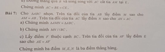 a Đường thắng qua B và song song với AC cắt tia AM tại E. 
Chứng minh AC=BE=CE. 
Bài 7: Cho △ ABC nhọn. Trên tia đối của tia AB lấy điểm M sao cho
AM=AB. Trên tia đối của tia AC lấy điểm N sao cho AN=AC. 
a) Chứng minh △ AMN=△ ABC. 
b) Chứng minh MNparallel BC. 
c) Lấy điểm F thuộc cạnh BC. Trên tia đối của tia AF lấy điểm £
sao cho AE=AF
Chứng minh ba điểm M, E,N là ba điểm thắng hàng.