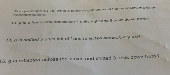 For questions 13-15, write a function g in terms of f to represent the given 
transformations. 
13. g is a horizontal translation 4 units right and 6 units down from f
14. g is shifted 5 units left of f and reflected across the y-axis 
15. g is reflected across the x-axis and shifted 3 units down from f