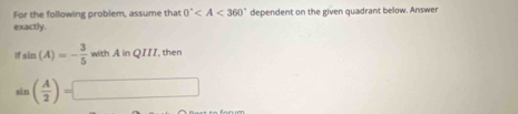 For the following problem, assume that 0°
exactly. dependent on the given quadrant below. Answer
ifsin (A)=- 3/5 withAinQIII , then
sin ( A/2 )=□