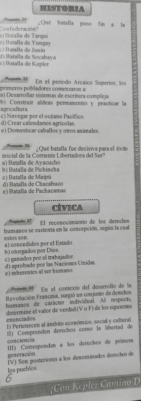 HISTORIA
Prequnta 34 ¿Qué batalla puso fin a la
Confederación?
a) Batalla de Tarqui
b) Batalla de Yungay
c) Batalla de Junín
d) Batalla de Socabaya
e) Batalla de Kepler
Preganta 35 En el período Arcaico Superior, los
prímeros pobladores comenzaron a:
a) Desarrollar sistemas de escritura compleja
b) Construir aldeas permanentes y practicar la
agricultura
c) Navegar por el océano Pacífico.
d) Crear calendarios agricolas.
e) Domesticar caballos y otros animales.
Prequnta 36 Qué batalla fue decisiva para el éxito
inicial de la Corriente Libertadora del Sur?
a) Batalla de Ayacucho
b) Batalla de Pichincha
c) Batalla de Maipú
d) Batalla de Chacabuco
e) Batalla de Pachacamac
CIVICA
Pregunta 37 El reconocimiento de los derechos
humanos se sustenta en la concepción, según la cual
estos son:
a) concedidos por el Estado.
b) otorgados por Dios.
c) ganados por el trabajador.
d) aprobado por las Naciones Unidas.
e) inherentes al ser humano.
Prequnte 38 En el contexto del desarrollo de la
Revolución Francesa, surgió un conjunto de derechos
humanos de carácter individual. Al respecto,
determine el valor de verdad (V o F) de los siguientes
enunciados
I) Pertenecen al ámbito económico, social y cultural.
II) Comprenden derechos como la libertad de
conciencia
III) Corresponden a los derechos de primera
generación
IV) Son posteriores a los denominados derechos de
los pueblos.
¡Con Kepler Camino D