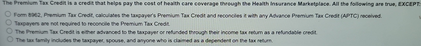 The Premium Tax Credit is a credit that helps pay the cost of health care coverage through the Health Insurance Marketplace. All the following are true, EXCEPT:
Form 8962, Premium Tax Credit, calculates the taxpayer's Premium Tax Credit and reconciles it with any Advance Premium Tax Credit (APTC) received.
Taxpayers are not required to reconcile the Premium Tax Credit.
The Premium Tax Credit is either advanced to the taxpayer or refunded through their income tax return as a refundable credit.
The tax family includes the taxpayer, spouse, and anyone who is claimed as a dependent on the tax return.