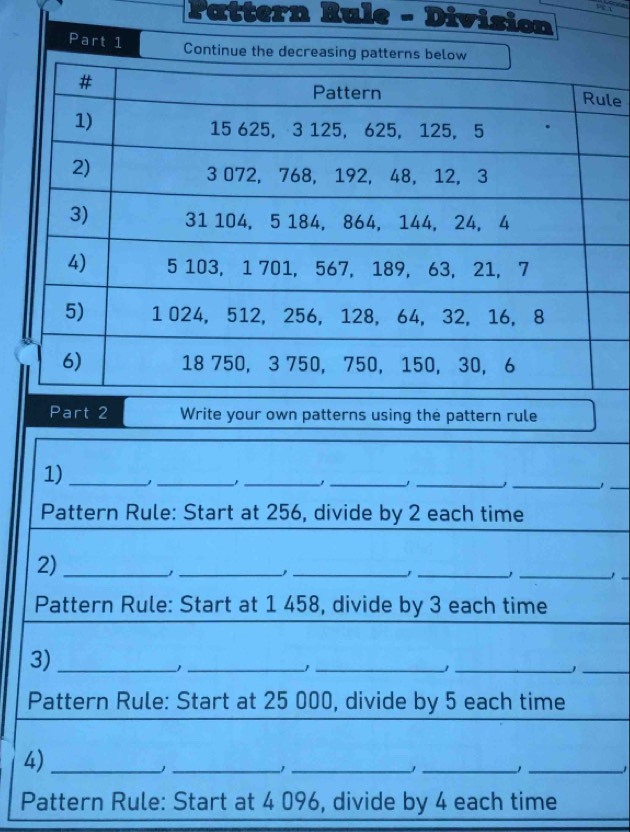 Pattern Rule - Division 
le 
Part 2 Write your own patterns using the pattern rule 
1) _、_ 
_ 
__ 
__1 
Pattern Rule: Start at 256, divide by 2 each time 
2)_ 
__ 
__ 
_ 
Pattern Rule: Start at 1 458, divide by 3 each time 
3)_ 
_ 
__1 
_ 
Pattern Rule: Start at 25 000, divide by 5 each time 
4)_ 
__1 
_ 
_1 
Pattern Rule: Start at 4 096, divide by 4 each time