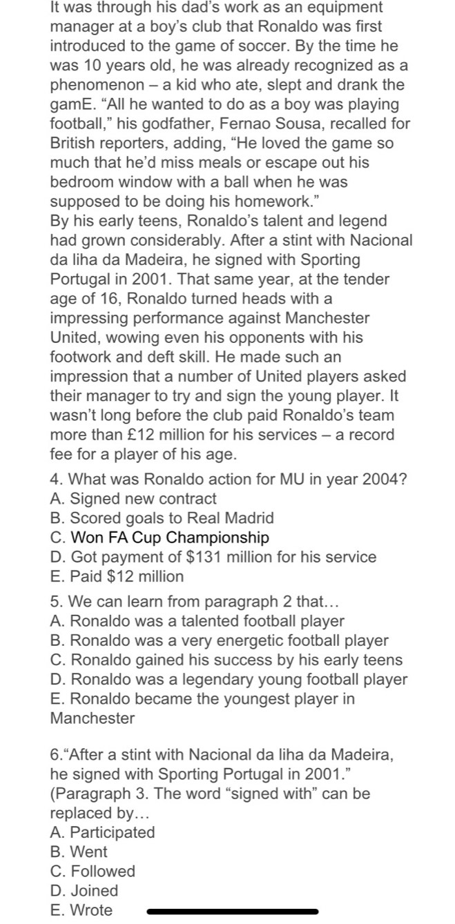 It was through his dad's work as an equipment
manager at a boy's club that Ronaldo was first
introduced to the game of soccer. By the time he
was 10 years old, he was already recognized as a
phenomenon - a kid who ate, slept and drank the
gamE. “All he wanted to do as a boy was playing
football,” his godfather, Fernao Sousa, recalled for
British reporters, adding, “He loved the game so
much that he'd miss meals or escape out his
bedroom window with a ball when he was
supposed to be doing his homework.”
By his early teens, Ronaldo's talent and legend
had grown considerably. After a stint with Nacional
da liha da Madeira, he signed with Sporting
Portugal in 2001. That same year, at the tender
age of 16, Ronaldo turned heads with a
impressing performance against Manchester
United, wowing even his opponents with his
footwork and deft skill. He made such an
impression that a number of United players asked
their manager to try and sign the young player. It
wasn't long before the club paid Ronaldo's team
more than £12 million for his services - a record
fee for a player of his age.
4. What was Ronaldo action for MU in year 2004?
A. Signed new contract
B. Scored goals to Real Madrid
C. Won FA Cup Championship
D. Got payment of $131 million for his service
E. Paid $12 million
5. We can learn from paragraph 2 that...
A. Ronaldo was a talented football player
B. Ronaldo was a very energetic football player
C. Ronaldo gained his success by his early teens
D. Ronaldo was a legendary young football player
E. Ronaldo became the youngest player in
Manchester
6.“After a stint with Nacional da liha da Madeira,
he signed with Sporting Portugal in 2001.”
(Paragraph 3. The word “signed with” can be
replaced by...
A. Participated
B. Went
C. Followed
D. Joined
E. Wrote