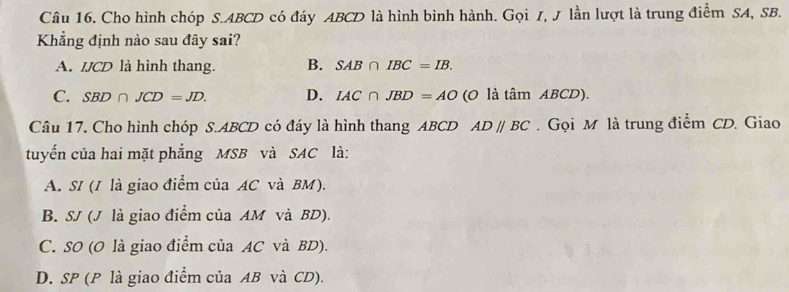 Cho hình chóp S. ABCD có đáy ABCD là hình bình hành. Gọi I, J lần lượt là trung điểm SA, SB.
Khẳng định nào sau đây sai?
A. IJCD là hình thang. B. SAB∩ IBC=IB.
C. SBD∩ JCD=JD. D. IAC∩ JBD=AO (0 là am ABCD ).
Câu 17. Cho hình chóp S. ABCD có đáy là hình thang ABCD AD//BC Gọi M là trung điểm CD. Giao
tuyến của hai mặt phẳng MSB và SAC là:
A. SI (I là giao điểm của AC và BM).
B. SJ (J là giao điểm của AM và BD).
C. SO (O là giao điểm của AC và BD).
D. SP (P là giao điểm của AB và CD).