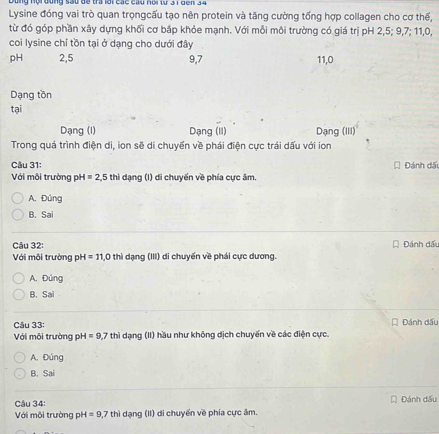 Dùng nội đùng sau đề tra lới các cầu hổi từ 31 đến 34
Lysine đóng vai trò quan trọngcấu tạo nên protein và tăng cường tổng hợp collagen cho cơ thế,
từ đó góp phần xây dựng khối cơ bắp khỏe mạnh. Với mỗi môi trường có giá trị pH 2, 5; 9, 7; 11, 0,
coi lysine chỉ tồn tại ở dạng cho dưới đây
pH 2, 5 9, 7 11, 0
Dạng tồn
tại
Dạng (I) Dạng (II) Dạng (III)
Trong quá trình điện di, ion sẽ di chuyển về phái điện cực trái dấu với ion
Câu 31: Đánh dấu
Với môi trường pH=2,5thi dạng (I) di chuyển về phía cực âm.
A. Đúng
B. Sai
Câu 32: Đánh dấu
Với môi trường pH=11,0 th ì dạng (III) di chuyển về phái cực dương.
A. Đúng
B. Sai
Câu 33: Đánh dấu
Với môi trường pH=9, 7thi dạng (II) hầu như không dịch chuyến về các điện cực.
A. Đúng
B. Sai
Câu 34: Đánh dấu
Với môi trường pH=9,7 thì dạng (II) di chuyển về phía cực âm.