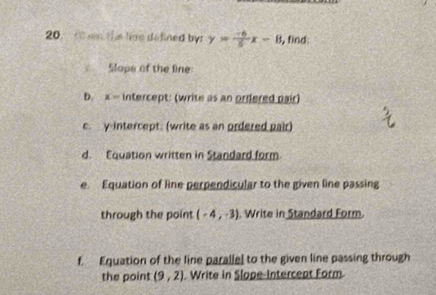 this lime defined by: y= (-6)/5 x-8 , find: 
Slope of the line 
b. x = intercept: (write as an ordered pair) 
e. y-intercept. (write as an ordered pair) 
d. Equation written in Standard form 
e Equation of line perpendicular to the given line passing 
through the point (-4,-3) Write in Standard Form. 
f. Equation of the line paralle] to the given line passing through 
the point (9,2). Write in Slope-Intercept Form.