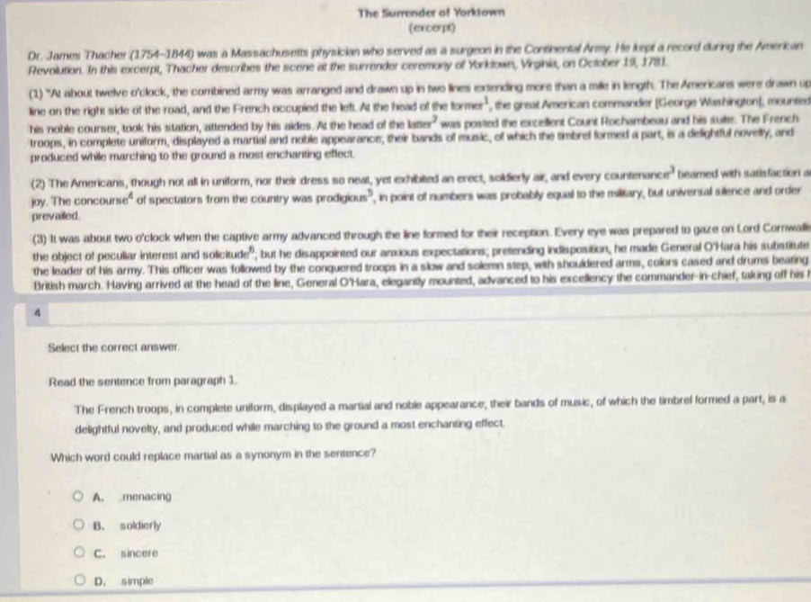 The Surrender of Yorktown
(excerpt)
Dr. James Thacher (1754-1844) was a Massachusetts physician who served as a surgeon in the Continental Anmy. He kept a record during the American
Revolution. In this excerpt, Thacher describes the scene at the surrender ceremony of Yorktown, Virginis, on October 19, 1781.
(1) "At about twelve o'clock, the comrbined army was arranged and drawn up in two lines extending more than a mile in length. The Americans were drawn up
line on the right side of the road, and the French occupied the left. At the head of the tormer^1 , the great American commander (George Washington), mountee
his noble courser, took his station, attended by his aides. At the head of the la uvs^2 was posted the excellent Count Rochambeau and his suite. The French
troops, in complete uniform, displayed a martial and noble appearance, their bands of music, of which the tmbrel formed a part, is a delightful novelly, and
produced while marching to the ground a most enchanting effect.
(2) The Americans, though not all in uniform, nor their dress so neat, yet exhibited an erect, soidierly air, and every countenane e^3 beamed with satisfaction a
joy. The concour e^4 of spectators from the country was prodigious" , in point of numbers was probably equal to the military, but universal silence and order
prevailed.
(3) It was about two o'clock when the captive army advanced through the line formed for their reception. Every eye was prepared to gaze on Lord Cornwalli
the object of peculiar interest and solic aurbe^6; but he disappointed our anxious expectations; prefending indisposition, he made General O'Hara his substitute
the leader of his army. This officer was followed by the conquered troops in a slow and solemn step, with shouldered arms, colors cased and drums beating
British march. Having arrived at the head of the line, General O'Hara, elegantly mounted, advanced to his excellency the commander-in-chief, taking off his t
4
Select the correct answer.
Read the sentence from paragraph 1.
The French troops, in complete uniform, displayed a martial and noble appearance; their bands of music, of which the timbref formed a part, is a
delightful novelty, and produced while marching to the ground a most enchanting effect.
Which word could replace martial as a synonym in the sentence?
A. menacing
B. soldierly
C. sincere
D. simple