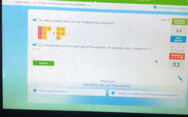 Seventh grade 1.4 Model and solve equations using algebra tiles EOx You have prizes to reveal! Go to v 
Video Questions 
What equation does this set of algebra tiles represent? answered 
frac frac 13 * □ =frac □ = □ /□   □ )/□   
13 
elapsed Time 
Combine like terms on each side of the equation. For example, write 3 instead of 1 + 
∞ 12 1
1+1. 
SmartScore out of 100 @ 
Submit 
32 
Work it out 
Not feeling ready yet? These can help: 
which x satisfies an equation Model and solve addition and subtraction equations using algebra t