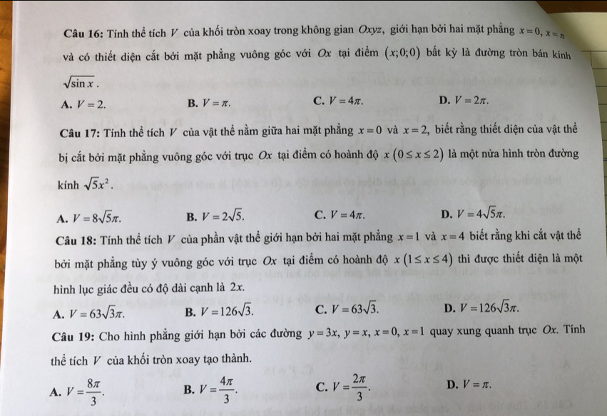 Tính thể tích V của khối tròn xoay trong không gian Oxyz, giới hạn bởi hai mặt phẳng x=0,x=π
và có thiết diện cắt bởi mặt phẳng vuông góc với Ox tại điểm (x;0;0) bắt kỳ là đường tròn bán kính
sqrt(sin x).
C. V=4π . D.
A. V=2. B. V=π . V=2π .
Câu 17: Tính thể tích V của vật thể nằm giữa hai mặt phẳng x=0 và x=2 , biết rằng thiết diện của vật thể
bị cắt bởi mặt phẳng vuông góc với trục Ox tại điểm có hoành độ x(0≤ x≤ 2) là một nửa hình tròn đường
kính sqrt(5)x^2.
A. V=8sqrt(5)π . B. V=2sqrt(5). C. V=4π . D. V=4sqrt(5)π .
Câu 18: Tính thể tích V của phần vật thể giới hạn bởi hai mặt phẳng x=1 và x=4 biết rằng khi cắt vật thể
bởi mặt phẳng tùy ý vuông góc với trục Ox tại điểm có hoành độ x(1≤ x≤ 4) thì được thiết diện là một
hình lục giác đều có độ dài cạnh là 2x.
A. V=63sqrt(3)π . B. V=126sqrt(3). C. V=63sqrt(3). D. V=126sqrt(3)π .
Câu 19: Cho hình phẳng giới hạn bởi các đường y=3x,y=x,x=0,x=1 quay xung quanh trục Ox. Tính
thể tích V của khối tròn xoay tạo thành.
C.
A. V= 8π /3 . V= 4π /3 . V= 2π /3 . D. V=π .
B.