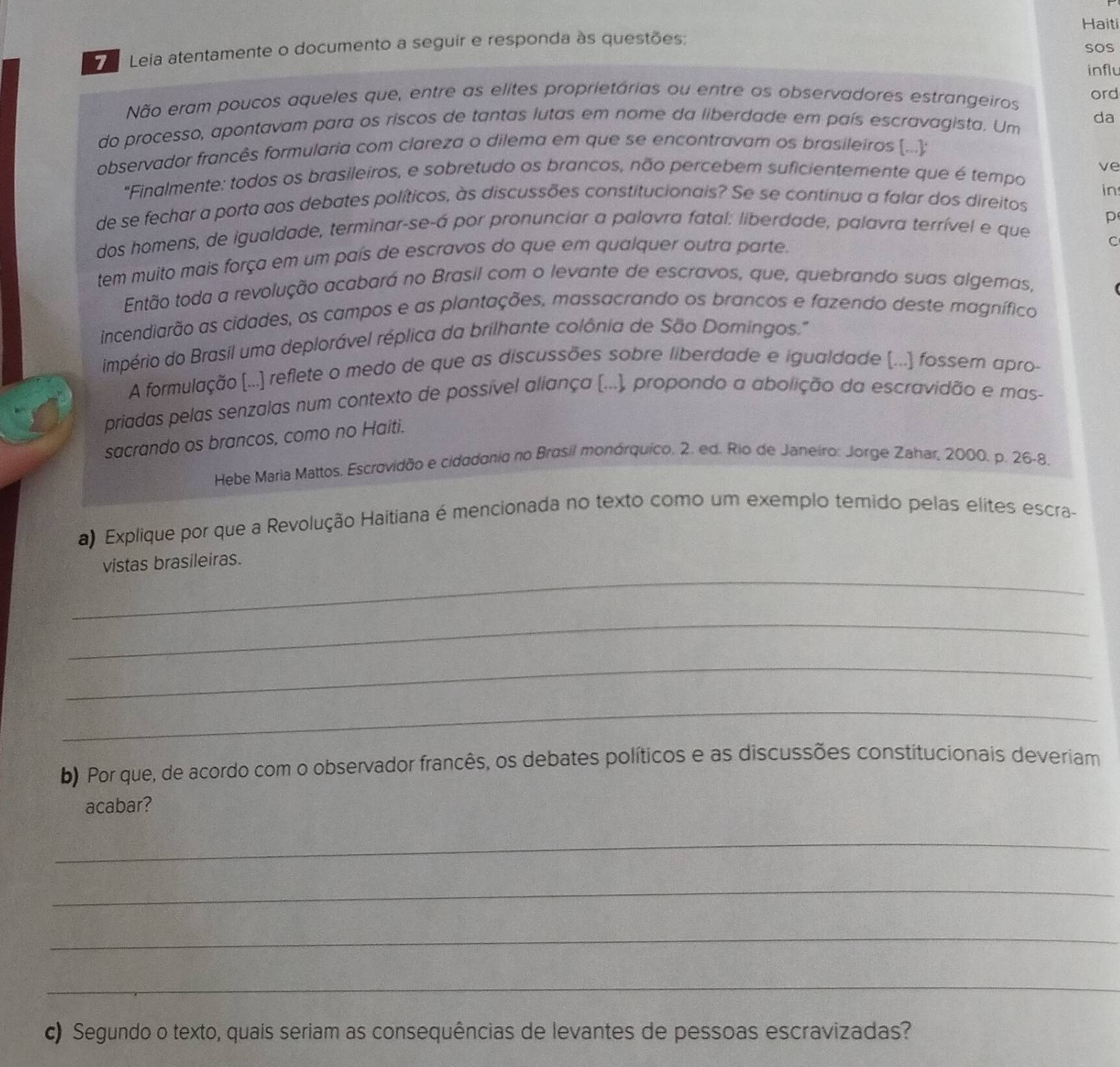 Haiti
Leia atentamente o documento a seguir e responda às questões: sos
influ
Não eram poucos aqueles que, entre as elites proprietárias ou entre os observadores estrangeiros ord
do processo, apontavam para os riscos de tantas lutas em nome da liberdade em país escravagista. Um
da
observador francês formularia com clareza o dilema em que se encontravam os brasileiros (...);
ve
"Finalmente: todos os brasileiros, e sobretudo os brancos, não percebem suficientemente que é tempo
de se fechar a porta aos debates políticos, às discussões constitucionais? Se se continua a falar dos direitos in
p
dos homens, de igualdade, terminar-se-á por pronunciar a palavra fatal: liberdade, palavra terrível e que
tem muito mais força em um país de escravos do que em qualquer outra parte.
C
Então toda a revolução acabará no Brasil com o levante de escravos, que, quebrando suas algemas,
incendiarão as cidades, os campos e as plantações, massacrando os brancos e fazendo deste magnífico
império do Brasil uma deplorável réplica da brilhante colônia de São Domingos.''
A formulação (...) reflete o medo de que as discussões sobre liberdade e igualdade (...) fossem apro-
priadas pelas senzalas num contexto de possível aliança (...), propondo a abolição da escravidão e mas-
sacrando os brancos, como no Haiti.
Hebe Maria Mattos. Escrovidão e cidodonio no Brosil monórquico, 2. ed. Rio de Janeiro: Jorge Zahar, 2000. p. 26-8,
a) Explique por que a Revolução Haitiana é mencionada no texto como um exemplo temido pelas elites escra-
_
vistas brasileiras.
_
_
_
b) Por que, de acordo com o observador francês, os debates políticos e as discussões constitucionais deveriam
acabar?
_
_
_
_
c) Segundo o texto, quais seriam as consequências de levantes de pessoas escravizadas?