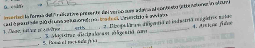 erātis 
Inserisci la forma dell’indicativo presente del verbo sum adatta al contesto (attenzione: in alcuní 
casi è possibile più di una soluzione); poi traduci. L'esercizio è avviato. 
1. Deae, iustae et sevērae_ estis . 2. Discipulārum diligentiă et industriă magistris notae 
_ 
. 3. Magistrae discipulārum diligentiă cara . 4. Amïcae fidae 
_. 5. Bona et iucunda filia _.