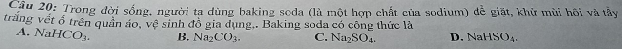 Trong đời sống, người ta dùng baking soda (là một hợp chất của sodium) để giặt, khử mùi hôi và tầy
trăng vết ổ trên quân áo, vệ sinh đồ gia dụng,. Baking soda có công thức là
A. NaHCO_3.
D.
B. Na_2CO_3. C. Na_2SO_4. NaHSO_4.