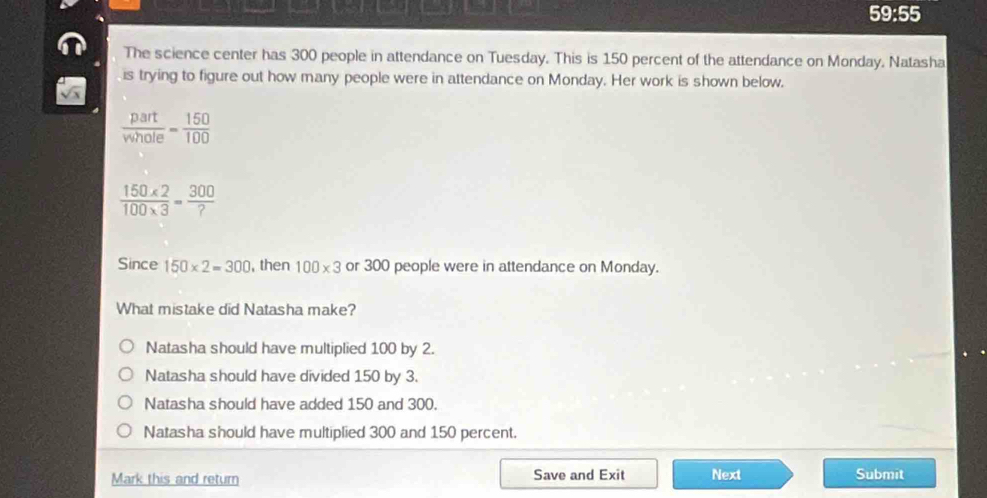 59:55 
The science center has 300 people in attendance on Tuesday. This is 150 percent of the attendance on Monday. Natasha
is trying to figure out how many people were in attendance on Monday. Her work is shown below.
 part/vwhole = 150/100 
 (150* 2)/100* 3 = 300/? 
Since 150* 2=300 , then 100* 3 or 300 people were in attendance on Monday.
What mistake did Natasha make?
Natasha should have multiplied 100 by 2.
Natasha should have divided 150 by 3.
Natasha should have added 150 and 300.
Natasha should have multiplied 300 and 150 percent.
Mark this and return Save and Exit Next Submit