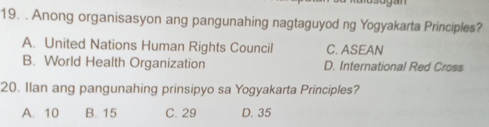 Anong organisasyon ang pangunahing nagtaguyod ng Yogyakarta Principles?
A. United Nations Human Rights Council C. ASEAN
B. World Health Organization D. International Red Cross
20. Ilan ang pangunahing prinsipyo sa Yogyakarta Principles?
A. 10 B. 15 C. 29 D. 35