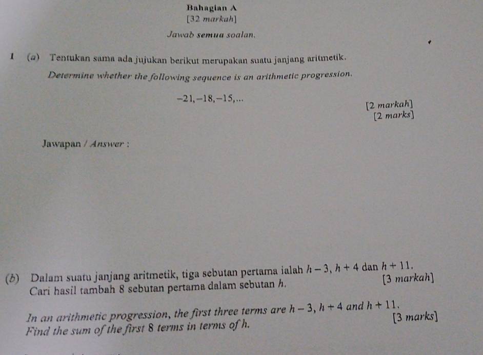 Bahagian A 
[32 markah] 
Jawab semua soalan. 
1 (a) Tentukan sama ada jujukan berikut merupakan suatu janjang aritmetik. 
Determine whether the following sequence is an arithmetic progression.
-21, -18, -15,... 
[2 markah] 
[2 marks] 
Jawapan / Answer : 
(3) Dalam suatu janjang aritmetik, tiga sebutan pertama ialah h-3, h+4 dan h+11, 
Cari hasil tambah 8 sebutan pertama dalam sebutan h. [3 markah] 
In an arithmetic progression, the first three terms are h-3, h+4 and h+11. 
Find the sum of the first 8 terms in terms of h. [3 marks]