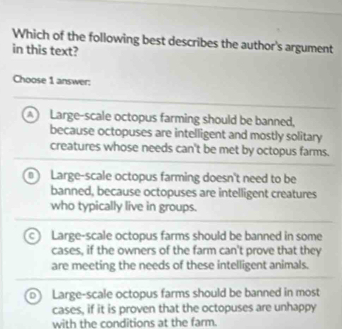 Which of the following best describes the author's argument
in this text?
Choose 1 answer:
Large-scale octopus farming should be banned,
because octopuses are intelligent and mostly solitary
creatures whose needs can't be met by octopus farms.
D Large-scale octopus farming doesn't need to be
banned, because octopuses are intelligent creatures
who typically live in groups.
Large-scale octopus farms should be banned in some
cases, if the owners of the farm can't prove that they
are meeting the needs of these intelligent animals.
Large-scale octopus farms should be banned in most
cases, if it is proven that the octopuses are unhappy
with the conditions at the farm.