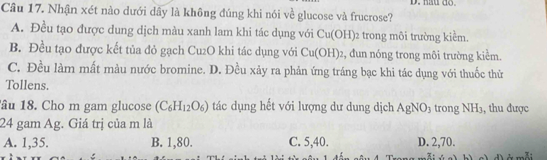 hau do.
Câu 17. Nhận xét nào dưới dây là không đúng khi nói về glucose và frucrose?
A. Đều tạo được dung dịch màu xanh lam khi tác dụng với Cu(OH)_2 trong môi trường kiềm.
B. Đều tạo được kết tủa đỏ gạch Cu2O khi tác dụng với Cu(OH) : , đun nóng trong môi trường kiểm.
C. Đều làm mất màu nước bromine. D. Đều xảy ra phản ứng tráng bạc khi tác dụng với thuốc thử
Tollens.
âu 18. Cho m gam glucose (C_6H_12O_6) tác dụng hết với lượng dư dung dịch AgNO_3 trong NH_3 ,, thu được
24 gam Ag. Giá trị của m là
A. 1, 35. B. 1, 80. C. 5, 40. D. 2, 70.
Ở mỗi