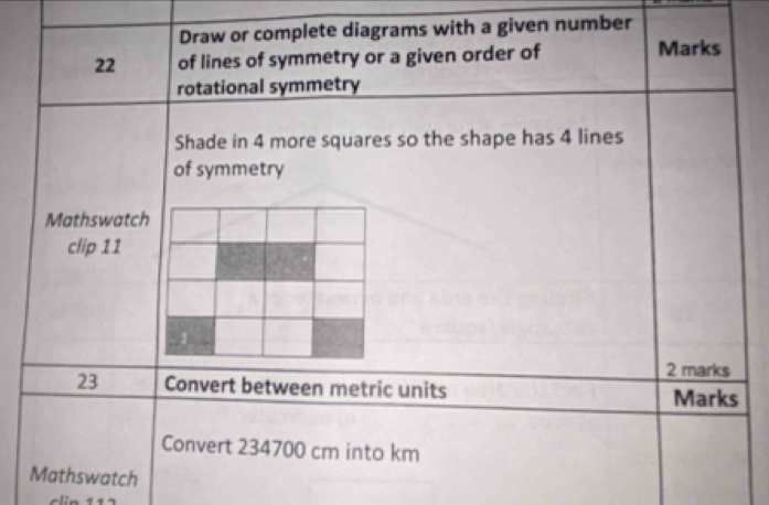 Draw or complete diagrams with a given number
22 of lines of symmetry or a given order of Marks 
rotational symmetry 
Shade in 4 more squares so the shape has 4 lines 
of symmetry 
Mathswatch 
clip 11 
2 marks 
23 Convert between metric units 
Marks 
Convert 234700 cm into km
Mathswatch