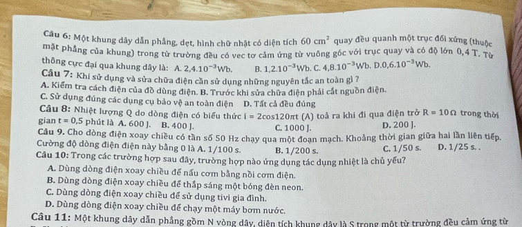 Một khung dây dẫn phầng, dẹt, hình chữ nhật có diện tích 60cm^2 quay đều quanh một trục đối xứng (thuộc
mặt phẳng của khung) trong từ trường đều có vec tơ cảm ứng từ vuông góc với trục quay và có độ lớn 0,4 T. Từ
thông cực đại qua khung dây là: A. 2,4.10^(-3)Wb. B. 1,2.10^(-3)Wb. .( 4,8.10^(-3)Wb.D.0,6.10^(-3)Wb.
Câu 7: Khi sử dụng và sửa chữa điện cần sử dụng những nguyên tắc an toàn gì ?
A. Kiểm tra cách điện của đồ dùng điện. B. Trước khi sửa chữa điện phải cát nguồn điện.
C. Sử dụng đúng các dụng cụ bảo vệ an toàn điện D. Tất cả đều đúng
Câu 8: Nhiệt lượng Q do dòng điện có biểu thức i=2cos 120π t (A) toả ra khi đi qua điện trở R=10Omega trong thời
gian t=0,5 phút là A. 600 J. B. 400 J. C. 1000 J. D. 200 J.
Câu 9. Cho dòng điện xoay chiều có tần số 50 Hz chạy qua một đoạn mạch. Khoảng thời gian giữa hai lần liên tiếp.
Cường độ dòng điện điện này bằng 0 là A. 1/100 s. B. 1/200 s. C. 1/50 s. D. 1/25 s. .
Câu 10: Trong các trường hợp sau đây, trường hợp nào ứng dụng tác dụng nhiệt là chủ yếu?
A. Dùng dòng điện xoay chiều để nấu cơm bằng nồi cơm điện.
B. Dùng dòng điện xoay chiều để thắp sáng một bóng đèn neon.
C. Dùng dòng điện xoay chiều để sử dụng tivi gia đình.
D. Dùng dòng điện xoay chiều để chạy một máy bơm nước.
Câu 11: Một khung dây dẫn phẳng gồm N vòng dây, diên tích khung dây là S trong một từ trường đều cảm ứng từ