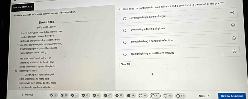 Shoe Store (STAAR 2022)
Read the selection and choose the best answer to each question. 51. How does the poet's word choice in lines 1 and 2 contribute to the mood of the poem?
By suggesting a sense of regret
Shoe Store
by Raymond Souster
A good thirty years since I stood in this store, By creating a feeling of gloom
shy boy of fifteen become forty-five.
Nothing's changed much, except the front
5 is a shoe store complete with fancy mirrors, By establishing a sense of reflection
theatre folding seats, usual boxes piled
rack after rack to the ceiling.
The shoe repair's well to the rear, By highlighting an indifferent attitude
separately walled off: in the old days
it was all shoe-making--whirling belts, Clear All
10 gleaming stitchers.
One thing that hasn't changed
is the shoemaker, no more bald
than he was then, stooped a little more
in the shoulders perhaps as he bends
(Previous 53 Next 》 Review & Submit