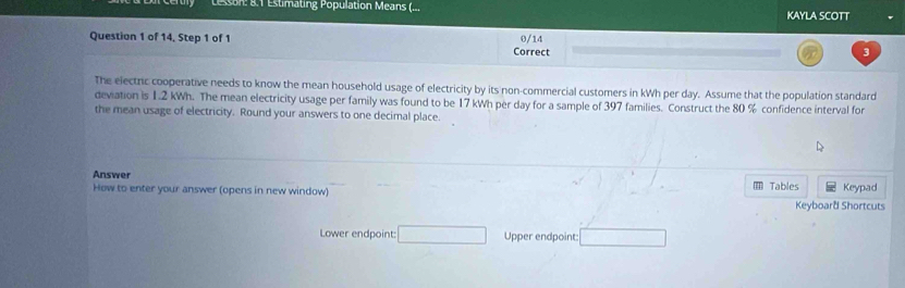 esson: 8.1 Estimating Population Means (... KAYLA SCOTT 
Question 1 of 14, Step 1 of 1 0/14 
Correct 
3 
The electric cooperative needs to know the mean household usage of electricity by its non-commercial customers in kWh per day. Assume that the population standard 
deviation is 1.2 kWh. The mean electricity usage per family was found to be 17 kWh per day for a sample of 397 families. Construct the 80 % confidence interval for 
the mean usage of electricity. Round your answers to one decimal place. 
Answer Tables 
How to enter your answer (opens in new window) Keypad 
Keyboard Shortcuts 
Lower endpoint: □ Upper endpoint: □