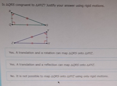 Is △ QRS congruent to △ XYZ? Justify your answer using rigid motions.
Yes. A translation and a rotation can map ΔQRS onto ΔXTZ.
Yes. A translation and a refection can mep ACRS onto ∠ 2 Z
No. It is not possible to map AQRS ento AXZ using only rigid mottions.