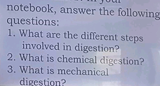 notebook, answer the following 
questions: 
1. What are the different steps 
involved in digestion? 
2. What is chemical digestion? 
3. What is mechanical 
digestion?