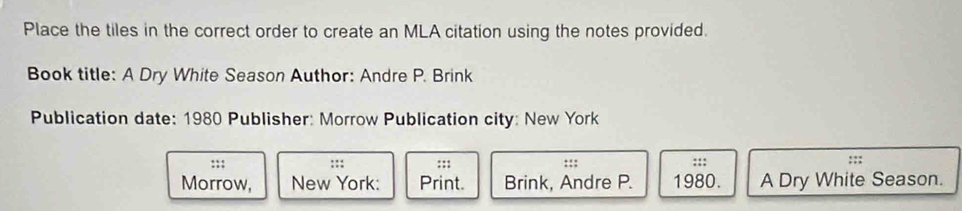 Place the tiles in the correct order to create an MLA citation using the notes provided. 
Book title: A Dry White Season Author: Andre P. Brink 
Publication date: 1980 Publisher: Morrow Publication city: New York 
:;; ::: ::: ::; ::: ::; 
Morrow, New York: Print. Brink, Andre P. 1980. A Dry White Season.