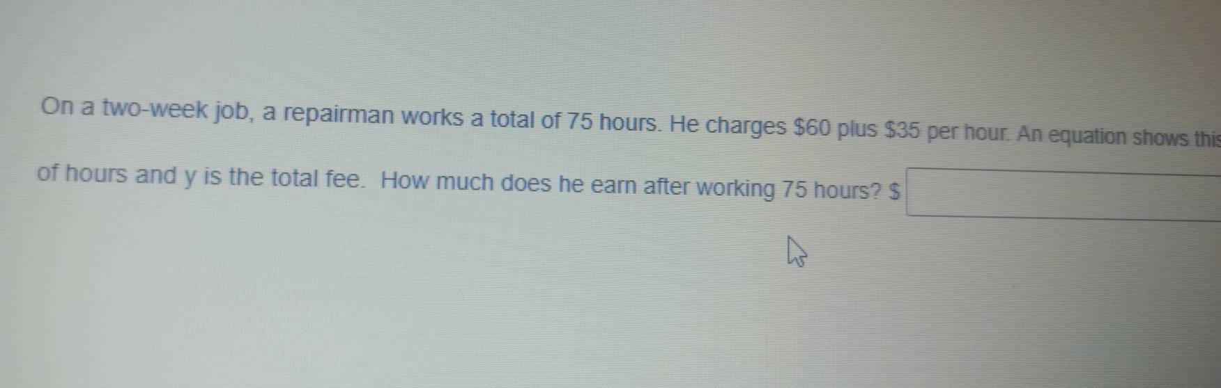 On a two-week job, a repairman works a total of 75 hours. He charges $60 plus $35 per hour. An equation shows this 
of hours and y is the total fee. How much does he earn after working 75 hours? $ □