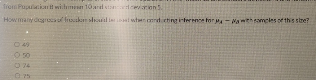 from Population B with mean 10 and standard deviation 5.
How many degrees of freedom should be used when conducting inference for mu _A-mu _B with samples of this size?
49
50
74
75